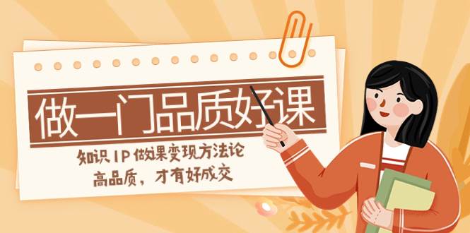 如何做一门·品质好课，知识IP做课变现方法论，高品质，才有好成交（11节）网创吧-网创项目资源站-副业项目-创业项目-搞钱项目八海掘金网创吧