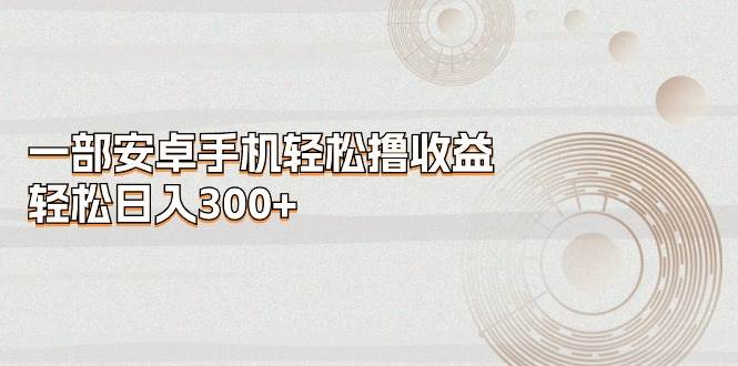 一部安卓手机轻松撸收益，轻松日入300+网创吧-网创项目资源站-副业项目-创业项目-搞钱项目八海掘金网创吧