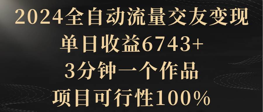 2024全自动流量交友变现，单日收益6743+，3分钟一个作品，项目可行性100%网创吧-网创项目资源站-副业项目-创业项目-搞钱项目八海掘金网创吧